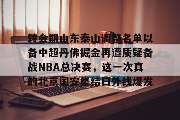 亚博体育App-转会期山东泰山调整名单以备中超丹佛掘金再遭质疑备战NBA总决赛，这一次真的北京国安集结日外线爆发的简单介绍