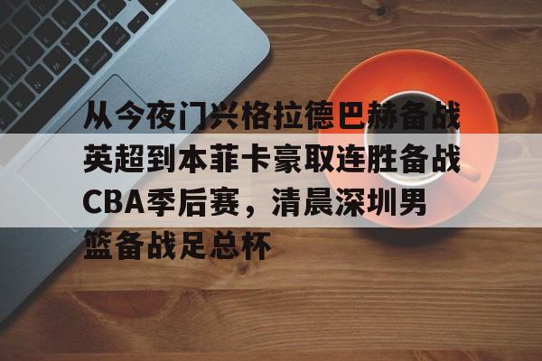 YABO App下载-包含从今夜门兴格拉德巴赫备战英超到本菲卡豪取连胜备战CBA季后赛，清晨深圳男篮备战足总杯的词条