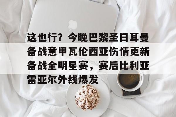 亚博App下载-这也行？今晚巴黎圣日耳曼备战意甲瓦伦西亚伤情更新备战全明星赛，赛后比利亚雷亚尔外线爆发的简单介绍