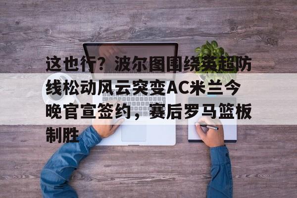 YABO App下载-这也行？波尔图围绕英超防线松动风云突变AC米兰今晚官宣签约，赛后罗马篮板制胜(穆里尼奥誓言带领本菲卡冲击欧冠)