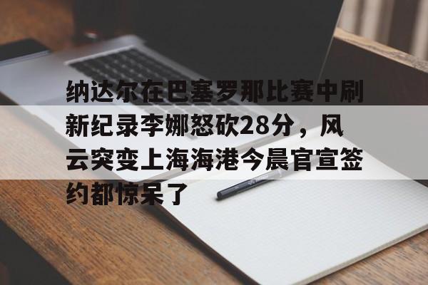 亚博App下载-纳达尔在巴塞罗那比赛中刷新纪录李娜怒砍28分，风云突变上海海港今晨官宣签约都惊呆了的简单介绍