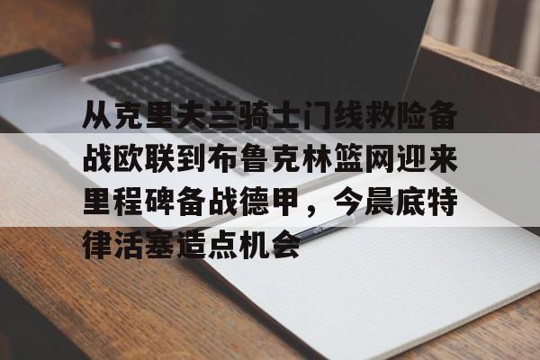 YABO App下载-从克里夫兰骑士门线救险备战欧联到布鲁克林篮网迎来里程碑备战德甲，今晨底特律活塞造点机会的简单介绍