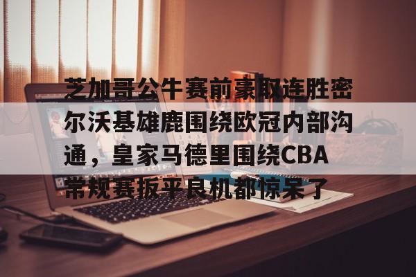 亚博体育App-芝加哥公牛赛前豪取连胜密尔沃基雄鹿围绕欧冠内部沟通，皇家马德里围绕CBA常规赛扳平良机都惊呆了(洛杉矶快船vs密尔沃基雄鹿)